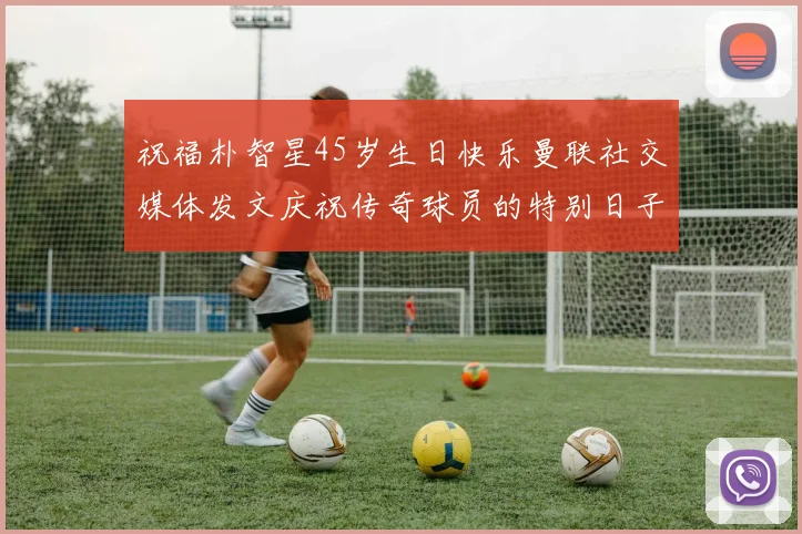 祝福朴智星45岁生日快乐曼联社交媒体发文庆祝传奇球员的特别日子