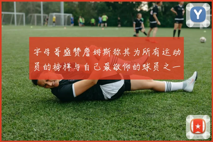 字母哥盛赞詹姆斯称其为所有运动员的榜样与自己最敬仰的球员之一