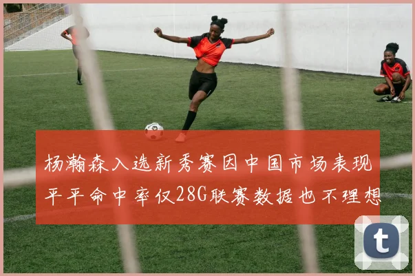 杨瀚森入选新秀赛因中国市场表现平平命中率仅28G联赛数据也不理想