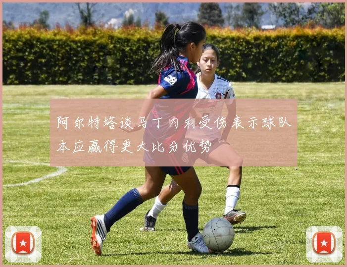 阿尔特塔谈马丁内利受伤表示球队本应赢得更大比分优势