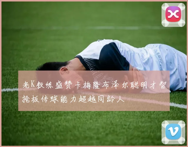 老K教练盛赞卡梅隆布泽尔聪明才智抢板传球能力超越同龄人
