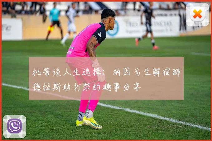 托蒂谈人生选择：纳因戈兰解宿醉德拉斯助打架的趣事分享