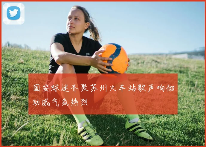 国安球迷齐聚苏州火车站歌声响彻助威气氛热烈