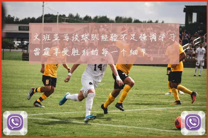 文班亚马谈球队经验不足强调学习雷霆享受胜利的每一个细节
