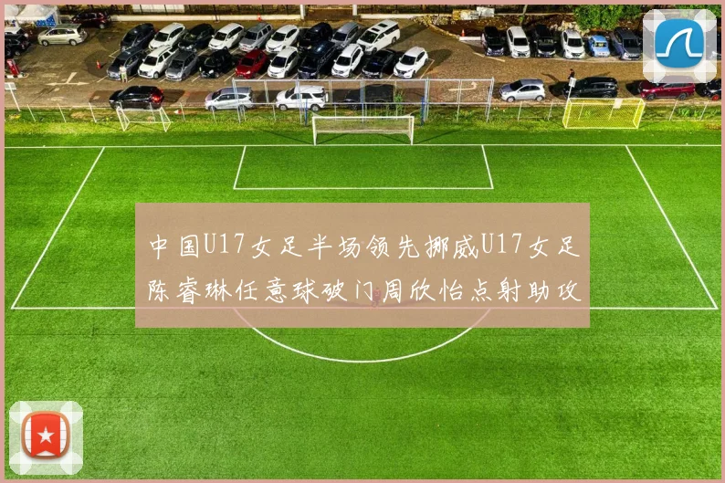 中国U17女足半场领先挪威U17女足陈睿琳任意球破门周欣怡点射助攻