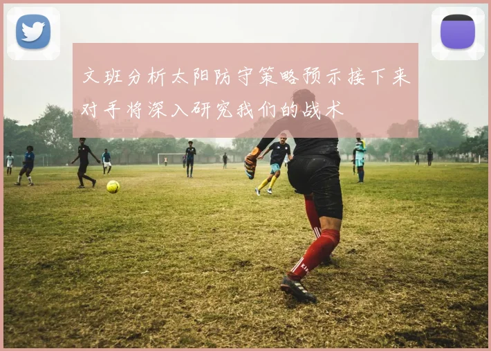 文班分析太阳防守策略预示接下来对手将深入研究我们的战术