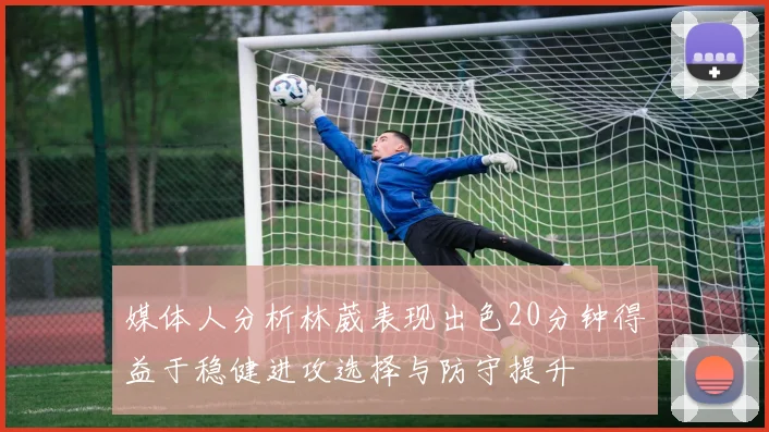 媒体人分析林葳表现出色20分钟得益于稳健进攻选择与防守提升