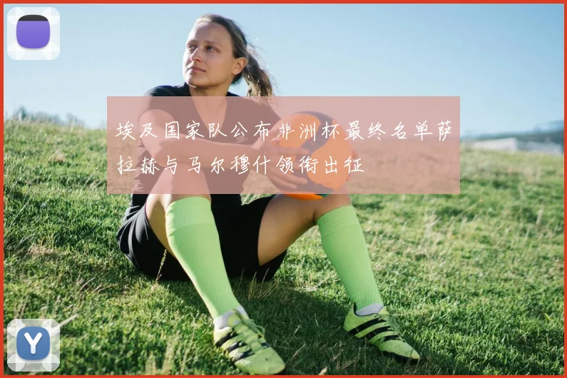 埃及国家队公布非洲杯最终名单萨拉赫与马尔穆什领衔出征