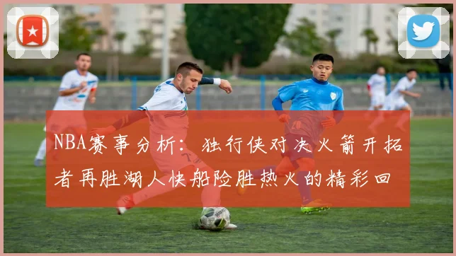 NBA赛事分析：独行侠对决火箭开拓者再胜湖人快船险胜热火的精彩回顾