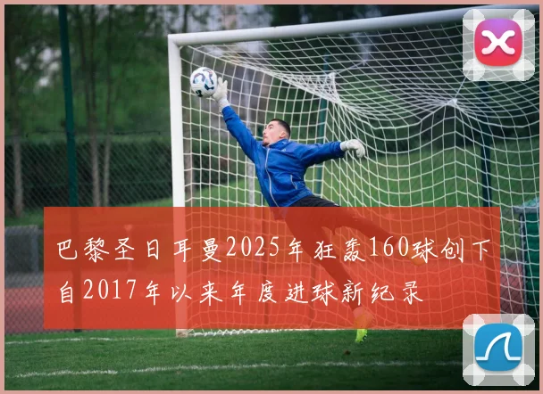 巴黎圣日耳曼2025年狂轰160球创下自2017年以来年度进球新纪录