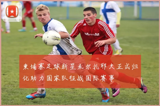 柬埔寨足球新星米尔扎耶夫正式归化助力国家队征战国际赛事