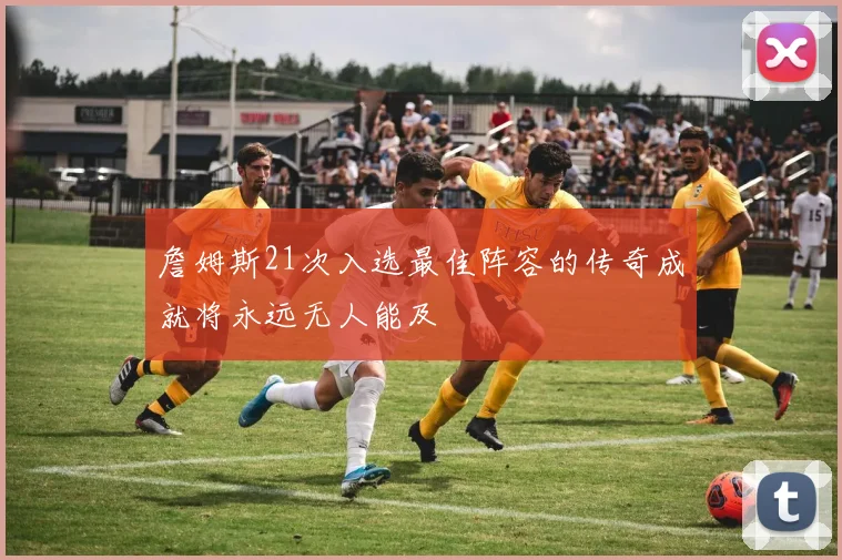 詹姆斯21次入选最佳阵容的传奇成就将永远无人能及