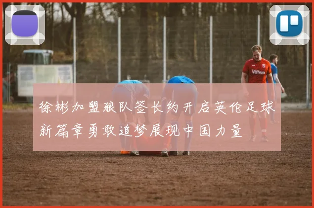 徐彬加盟狼队签长约开启英伦足球新篇章勇敢追梦展现中国力量