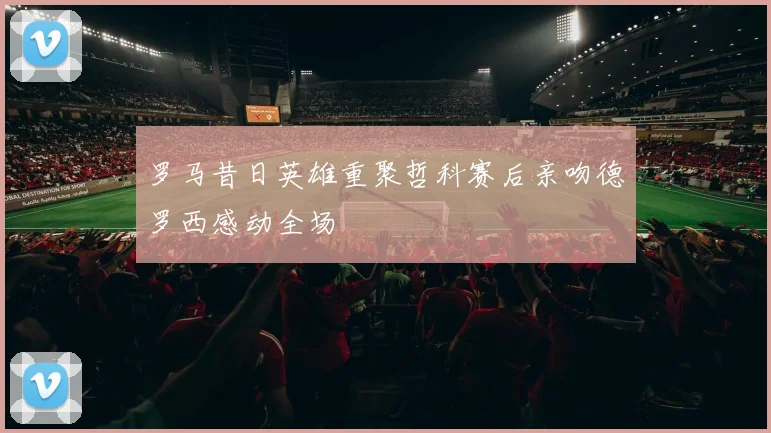 罗马昔日英雄重聚哲科赛后亲吻德罗西感动全场