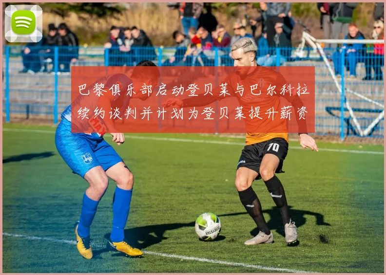 巴黎俱乐部启动登贝莱与巴尔科拉续约谈判并计划为登贝莱提升薪资待遇