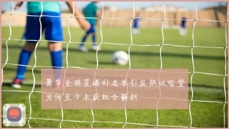 萧华全明星递补名单引发热议哈登为何至今未获机会解析