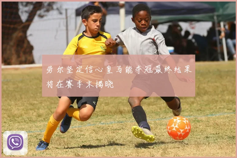劳尔坚定信心皇马能夺冠最终结果将在赛季末揭晓