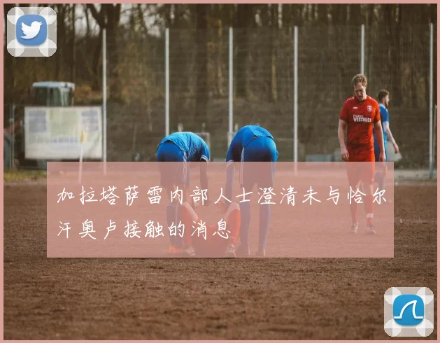 加拉塔萨雷内部人士澄清未与恰尔汗奥卢接触的消息