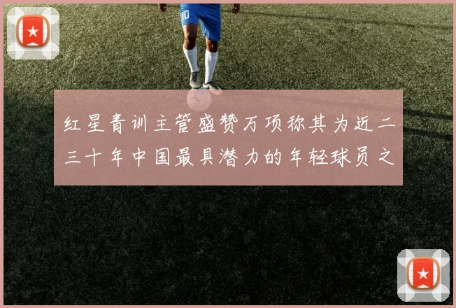 红星青训主管盛赞万项称其为近二三十年中国最具潜力的年轻球员之一