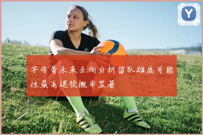 字母哥未来去向分析留队雄鹿可能性最高退役概率显著