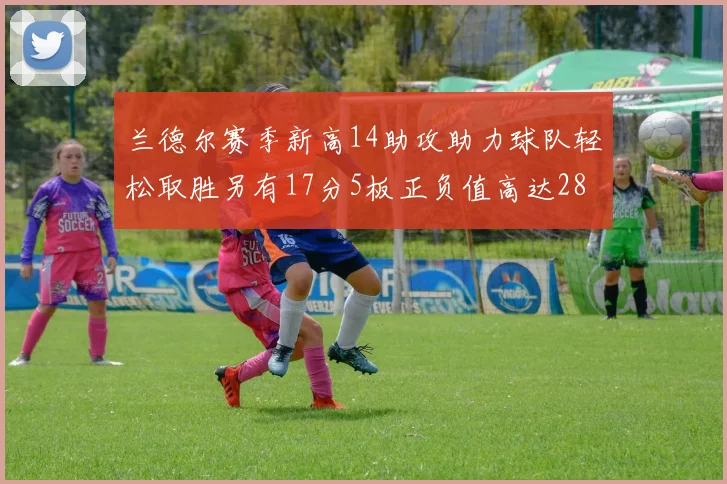 兰德尔赛季新高14助攻助力球队轻松取胜另有17分5板正负值高达28